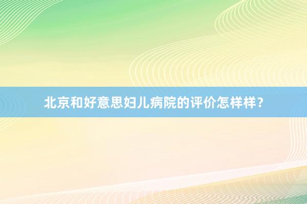 北京和好意思妇儿病院的评价怎样样？