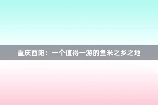 重庆酉阳：一个值得一游的鱼米之乡之地